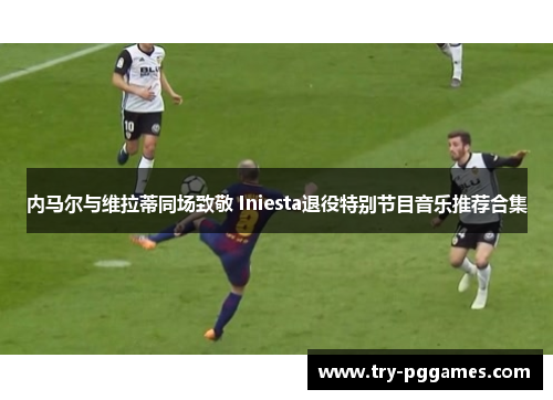 内马尔与维拉蒂同场致敬 Iniesta退役特别节目音乐推荐合集