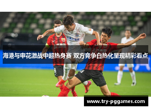 海港与申花激战中超热身赛 双方竞争白热化呈现精彩看点