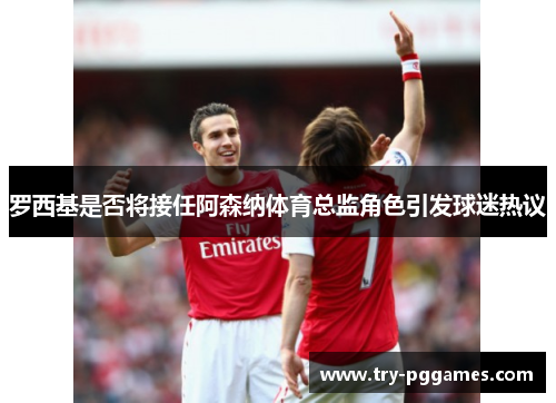 罗西基是否将接任阿森纳体育总监角色引发球迷热议