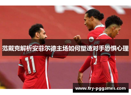 范戴克解析安菲尔德主场如何塑造对手恐惧心理