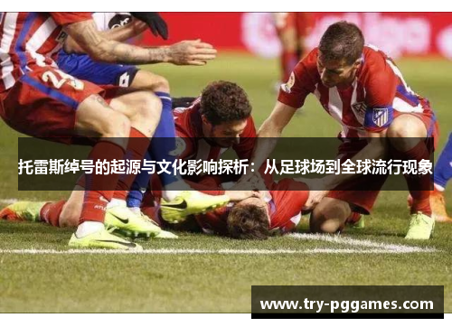 托雷斯绰号的起源与文化影响探析：从足球场到全球流行现象