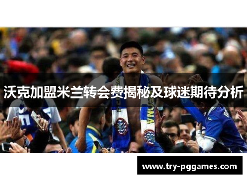 沃克加盟米兰转会费揭秘及球迷期待分析