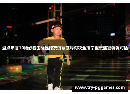 盘点年度10场必看国际足球友谊赛巅峰对决全指南视觉盛宴强强对话